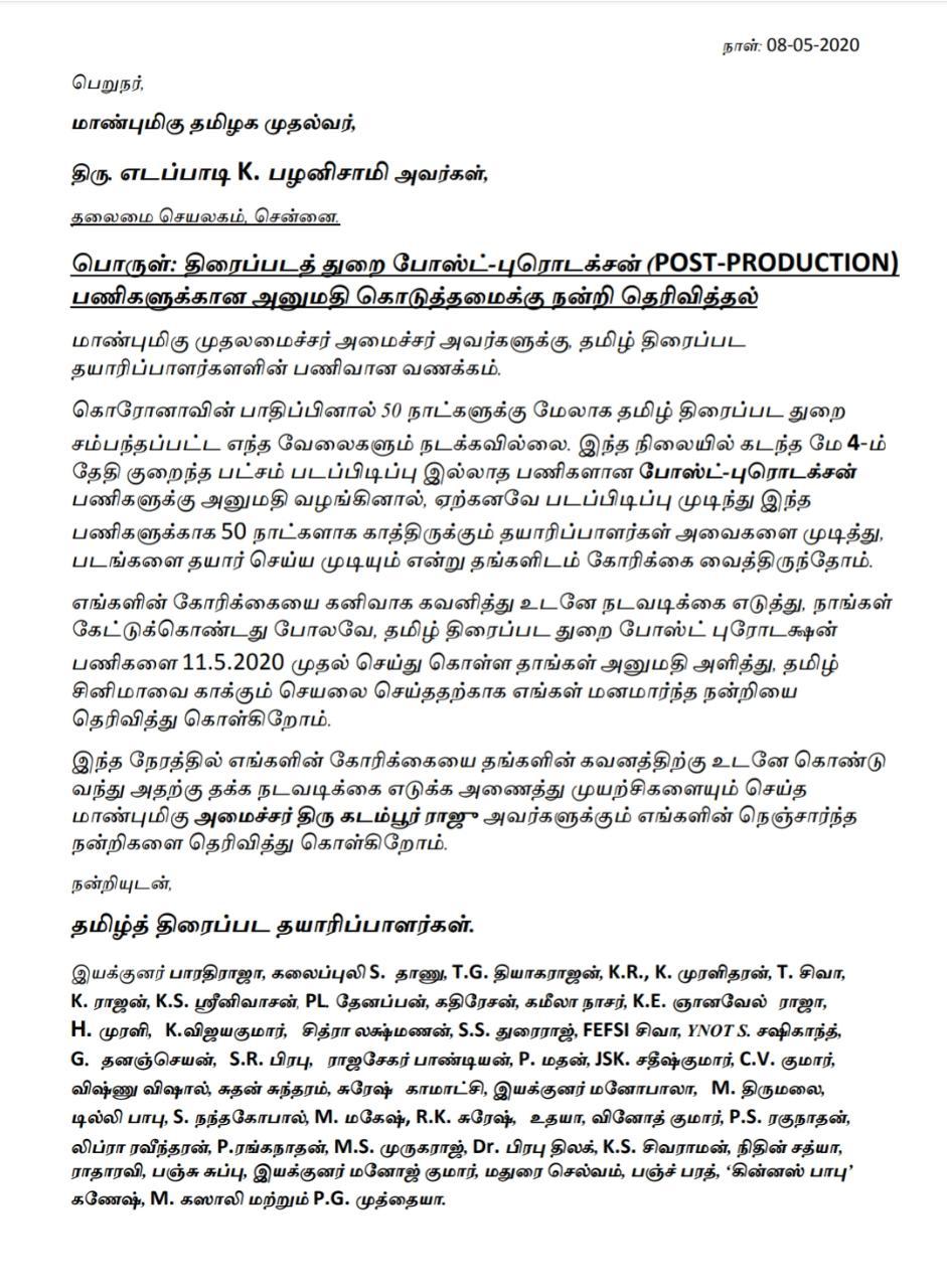 திரைப்படத் துறை போஸ்ட்-புரொடக்சன் (POST-PRODUCTION) பணிகளுக்கான அனுமதி கொடுத்தமைக்கு நன்றி தெரிவித்தல் மாண்புமிகு முதலமைச்சர் அமைச்சர் அவர்களுக்கு, தமிழ் திரைப்பட தயாரிப்பாளர்களளின் பணிவான வணக்கம். கொரோனாவின் பாதிப்பினால் 50 நாட்களுக்கு மேலாக தமிழ் திரைப்பட துறை சம்பந்தப்பட்ட எந்த வேலைகளும் நடக்கவில்லை. இந்த நிலையில் கடந்த மே 4-ம் தேதி குறைந்த பட்சம் படப்பிடிப்பு இல்லாத பணிகளான போஸ்ட்-புரொடக்சன் பணிகளுக்கு அனுமதி வழங்கினால், ஏற்கனவே படப்பிடிப்பு முடிந்து இந்த பணிகளுக்காக 50 நாட்களாக காத்திருக்கும் தயாரிப்பாளர்கள் அவைகளை முடித்து, படங்களை தயார் செய்ய முடியும் என்று தங்களிடம் கோரிக்கை வைத்திருந்தோம். எங்களின் கோரிக்கையை கனிவாக கவனித்து உடனே நடவடிக்கை எடுத்து, நாங்கள் கேட்டுக்கொண்டது போலவே, தமிழ் திரைப்பட துறை போஸ்ட் புரோடக்ஷன் பணிகளை 11.5.2020 முதல் செய்து கொள்ள தாங்கள் அனுமதி அளித்து, தமிழ் சினிமாவை காக்கும் செயலை செய்ததற்காக எங்கள் மனமார்ந்த நன்றியை தெரிவித்து கொள்கிறோம். இந்த நேரத்தில் எங்களின் கோரிக்கையை தங்களின் கவனத்திற்கு உடனே கொண்டு வந்து அதற்கு தக்க நடவடிக்கை எடுக்க அணைத்து முயற்சிகளையும் செய்த மாண்புமிகு அமைச்சர் திரு கடம்பூர் ராஜு அவர்களுக்கும் எங்களின் நெஞ்சார்ந்த நன்றிகளை தெரிவித்து கொள்கிறோம்.     நன்றியுடன், தமிழ்த் திரைப்பட தயாரிப்பாளர்கள். இயக்குனர் பாரதிராஜா, கலைப்புலி S. தாணு, T.G. தியாகராஜன், K.R., K. முரளிதரன், T. சிவா,         K. ராஜன், K.S. ஸ்ரீனிவாசன், PL. தேனப்பன், கதிரேசன், கமீலா நாசர், K.E. ஞானவேல் ராஜா,             H. முரளி, K.விஜயகுமார்,   சித்ரா லக்ஷ்மணன், S.S. துரைராஜ், FEFSI சிவா, YNOT S. சஷிகாந்த்,         G. தனஞ்செயன், S.R. பிரபு,  ராஜசேகர் பாண்டியன், P. மதன், JSK. சதீஷ்குமார், C.V. குமார், விஷ்ணு விஷால், சுதன் சுந்தரம், சுரேஷ் காமாட்சி, இயக்குனர் மனோபாலா,   M. திருமலை,      டில்லி பாபு, S. நந்தகோபால், M. மகேஷ், R.K. சுரேஷ், உதயா, வினோத் குமார், P.S. ரகுநாதன், லிப்ரா ரவீந்தரன், P.ரங்கநாதன், M.S. முருகராஜ், Dr. பிரபு திலக், K.S. சிவராமன், நிதின் சத்யா, ராதாரவி, பஞ்சு சுப்பு, இயக்குனர் மனோஜ் குமார், மதுரை செல்வம், பஞ்ச் பரத், ‘கின்னஸ் பாபு’ கணேஷ், M. கஸாலி மற்றும் P.G. முத்தையா.